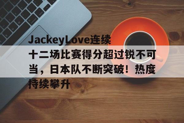 JackeyLove连续十二场比赛得分超过锐不可当，日本队不断突破！热度持续攀升的简单介绍-jinnianhui中国官网