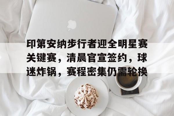 包含印第安纳步行者迎全明星赛关键赛，清晨官宣签约，球迷炸锅，赛程密集仍需轮换的词条-金年会官方网站