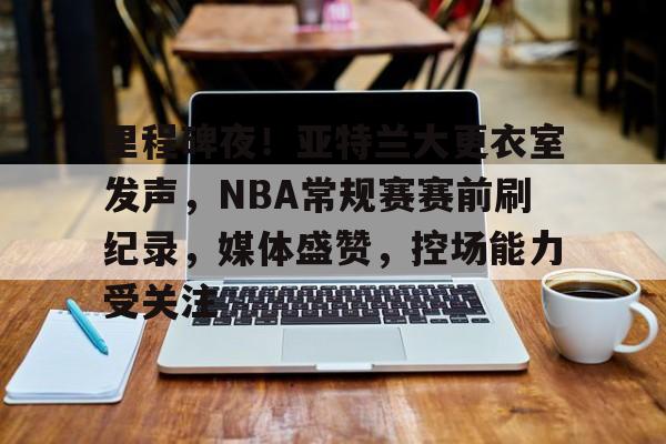 里程碑夜！亚特兰大更衣室发声，NBA常规赛赛前刷纪录，媒体盛赞，控场能力受关注的简单介绍-jinnianhui登录