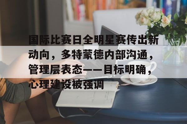 关于国际比赛日全明星赛传出新动向，多特蒙德内部沟通，管理层表态——目标明确，心理建设被强调的信息-jinnianhui登录